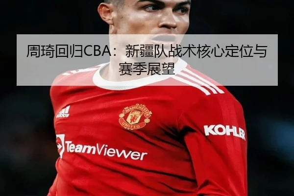 周琦回归CBA：新疆队战术核心定位与赛季展望